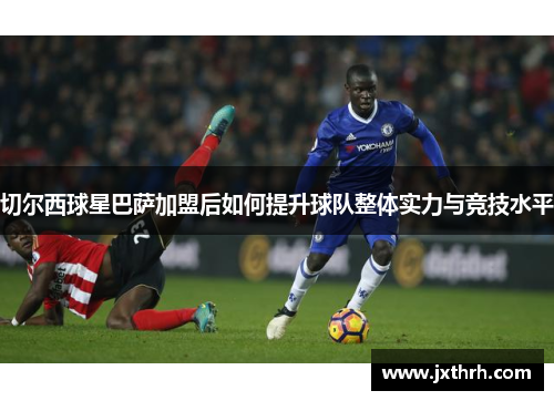 切尔西球星巴萨加盟后如何提升球队整体实力与竞技水平
