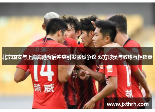 北京国安与上海海港赛后冲突引发激烈争议 双方球员与教练互相指责