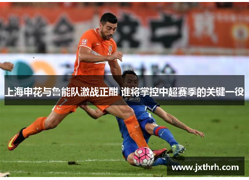 上海申花与鲁能队激战正酣 谁将掌控中超赛季的关键一役