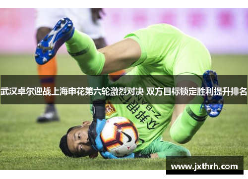武汉卓尔迎战上海申花第六轮激烈对决 双方目标锁定胜利提升排名