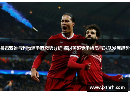 曼市双雄与利物浦争冠态势分析 探讨英超竞争格局与球队发展趋势