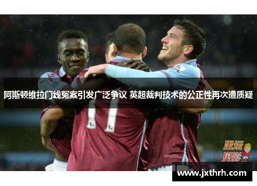 阿斯顿维拉门线冤案引发广泛争议 英超裁判技术的公正性再次遭质疑